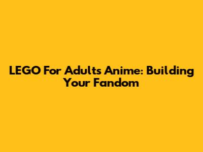 LEGO For Adults Anime: Building Your Fandom