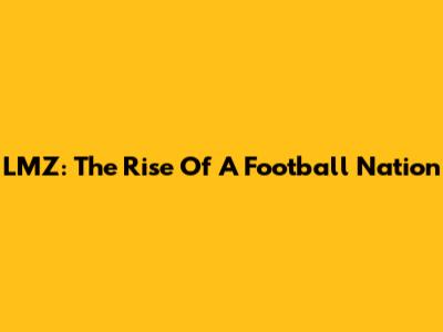 LMZ: The Rise Of A Football Nation