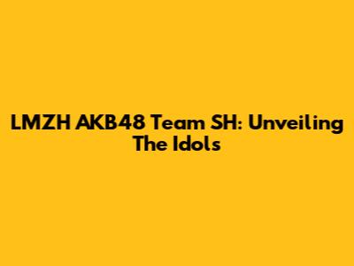 LMZH AKB48 Team SH: Unveiling The Idols