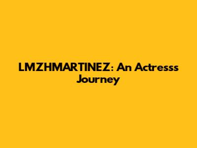 LMZHMARTINEZ: An Actress's Journey