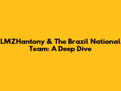 LMZHantony & The Brazil National Team: A Deep Dive