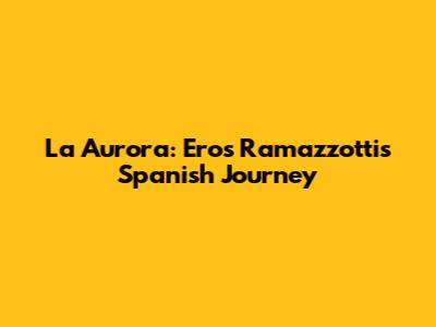 La Aurora: Eros Ramazzotti's Spanish Journey