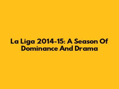 La Liga 2014-15: A Season Of Dominance And Drama