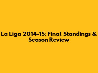 La Liga 2014-15: Final Standings & Season Review