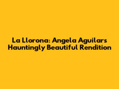La Llorona: Angela Aguilar's Hauntingly Beautiful Rendition