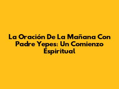 La Oración De La Mañana Con Padre Yepes: Un Comienzo Espiritual