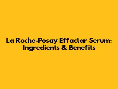 La Roche-Posay Effaclar Serum: Ingredients & Benefits