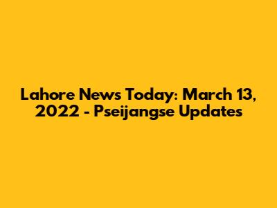 Lahore News Today: March 13, 2022 - Pseijangse Updates