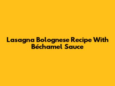 Lasagna Bolognese Recipe With Béchamel Sauce