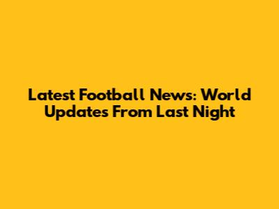 Latest Football News: World Updates From Last Night