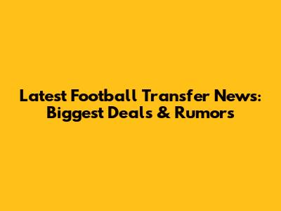 Latest Football Transfer News: Biggest Deals & Rumors