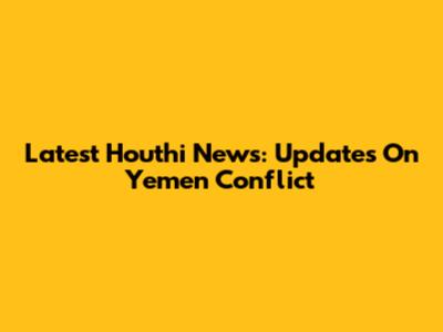 Latest Houthi News: Updates On Yemen Conflict