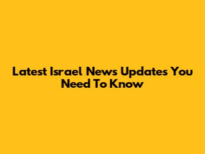 Latest Israel News Updates You Need To Know