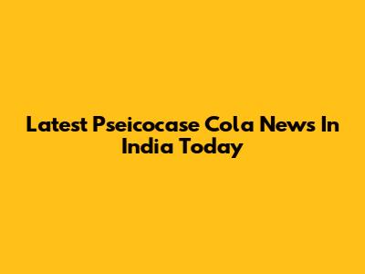 Latest Pseicocase Cola News In India Today