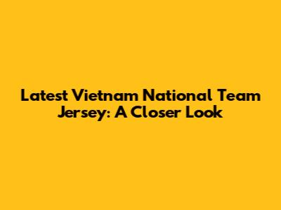 Latest Vietnam National Team Jersey: A Closer Look