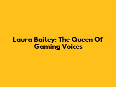 Laura Bailey: The Queen Of Gaming Voices