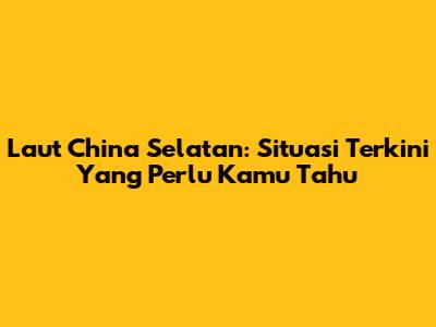 Laut China Selatan: Situasi Terkini Yang Perlu Kamu Tahu