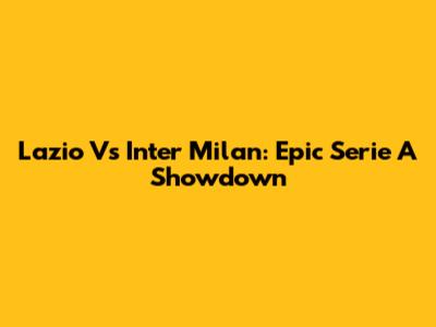Lazio Vs Inter Milan: Epic Serie A Showdown