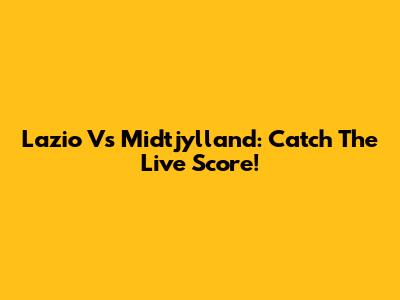Lazio Vs Midtjylland: Catch The Live Score!
