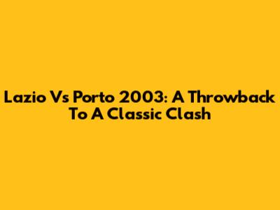 Lazio Vs Porto 2003: A Throwback To A Classic Clash