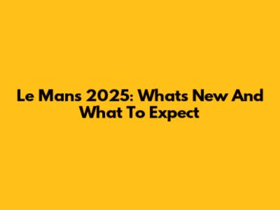 Le Mans 2025: What's New And What To Expect