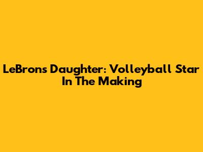 LeBron's Daughter: Volleyball Star In The Making
