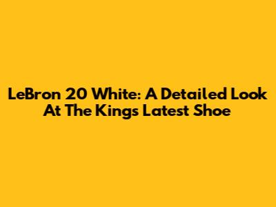 LeBron 20 White: A Detailed Look At The King's Latest Shoe