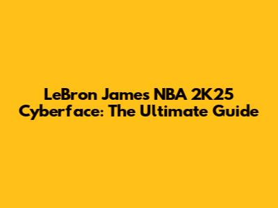 LeBron James NBA 2K25 Cyberface: The Ultimate Guide