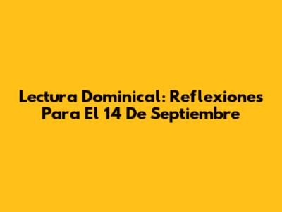 Lectura Dominical: Reflexiones Para El 14 De Septiembre