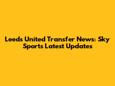 Leeds United Transfer News: Sky Sports' Latest Updates