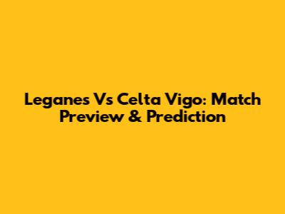 Leganes Vs Celta Vigo: Match Preview & Prediction