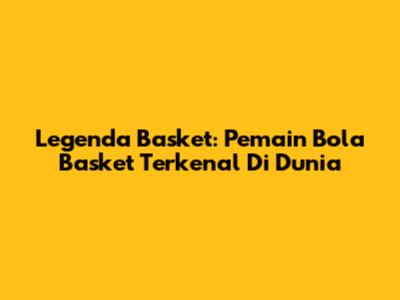 Legenda Basket: Pemain Bola Basket Terkenal Di Dunia