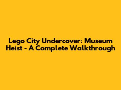 Lego City Undercover: Museum Heist - A Complete Walkthrough