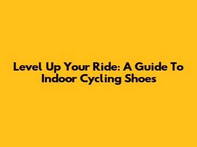 Level Up Your Ride: A Guide To Indoor Cycling Shoes