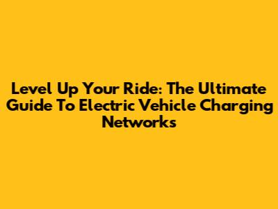 Level Up Your Ride: The Ultimate Guide To Electric Vehicle Charging Networks