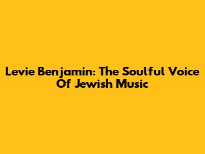 Levie Benjamin: The Soulful Voice Of Jewish Music