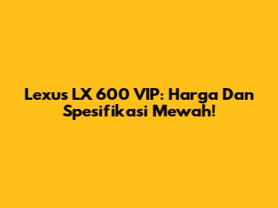 Lexus LX 600 VIP: Harga Dan Spesifikasi Mewah!