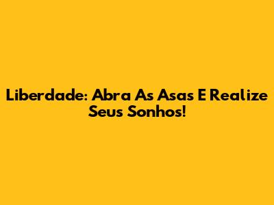 Liberdade: Abra As Asas E Realize Seus Sonhos!
