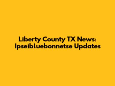 Liberty County TX News: Ipseibluebonnetse Updates