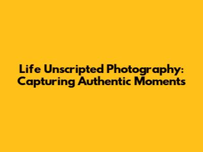 Life Unscripted Photography: Capturing Authentic Moments