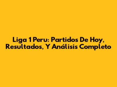 Liga 1 Peru: Partidos De Hoy, Resultados, Y Análisis Completo