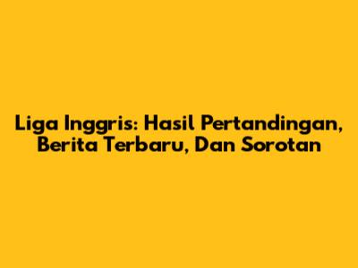 Liga Inggris: Hasil Pertandingan, Berita Terbaru, Dan Sorotan