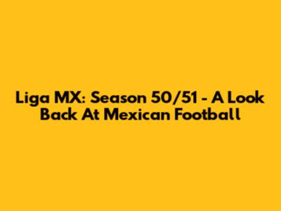 Liga MX: Season 50/51 - A Look Back At Mexican Football