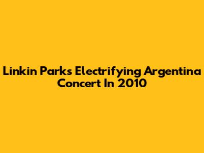 Linkin Park's Electrifying Argentina Concert In 2010