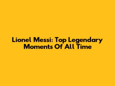 Lionel Messi: Top Legendary Moments Of All Time