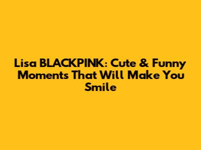 Lisa BLACKPINK: Cute & Funny Moments That Will Make You Smile