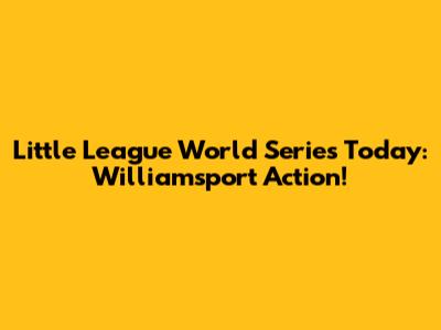 Little League World Series Today: Williamsport Action!