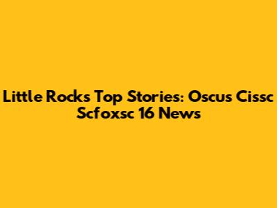 Little Rock's Top Stories: Oscus Cissc Scfoxsc 16 News