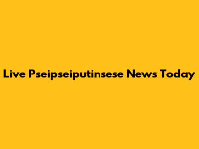 Live Pseipseiputinsese News Today