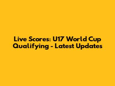 Live Scores: U17 World Cup Qualifying - Latest Updates